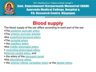 Blood supply
The blood supply of the ear differs according to each part of the ear.
The posterior auricular artery
The anterior auricular arteries
the superficial temporal artery.
The occipital artery
 the maxillary artery
the middle meningeal artery,
 ascending pharyngeal artery,
internal carotid artery, and
 the artery of the pterygoid canal.
the labyrinthine artery,
 the anterior inferior cerebellar artery or the basilar artery.
 