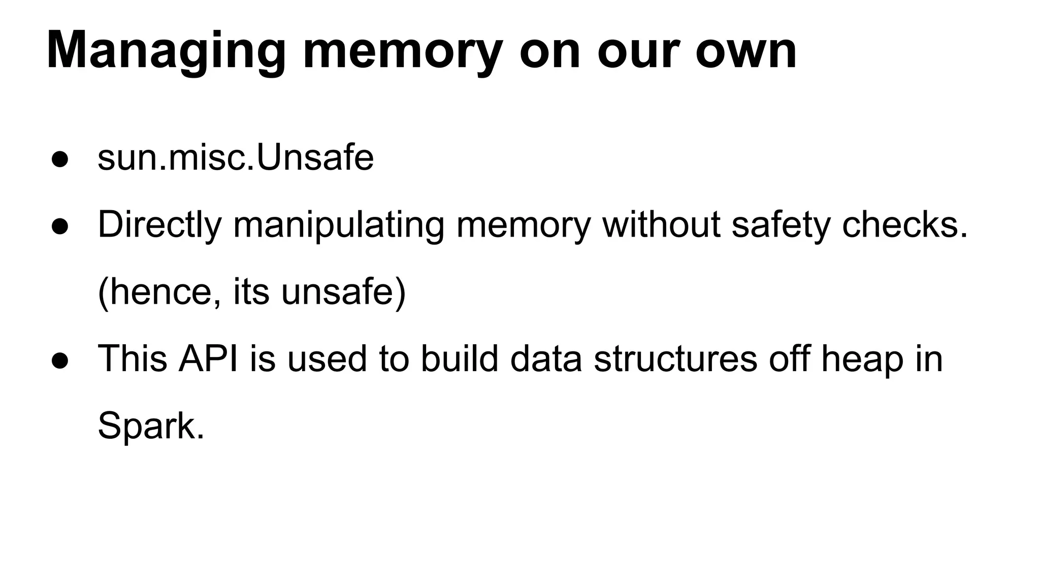 Managing memory on our own
● sun.misc.Unsafe
● Directly manipulating memory without safety checks.
(hence, its unsafe)
● This API is used to build data structures off heap in
Spark.
 