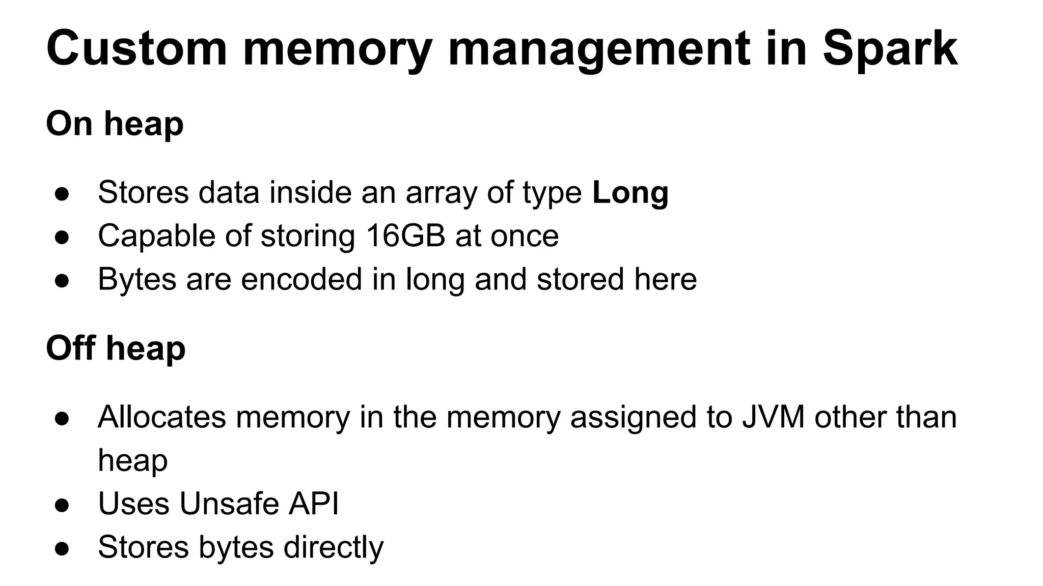 Custom memory management in Spark
On heap
● Stores data inside an array of type Long
● Capable of storing 16GB at once
● Bytes are encoded in long and stored here
Off heap
● Allocates memory in the memory assigned to JVM other than
heap
● Uses Unsafe API
● Stores bytes directly
 