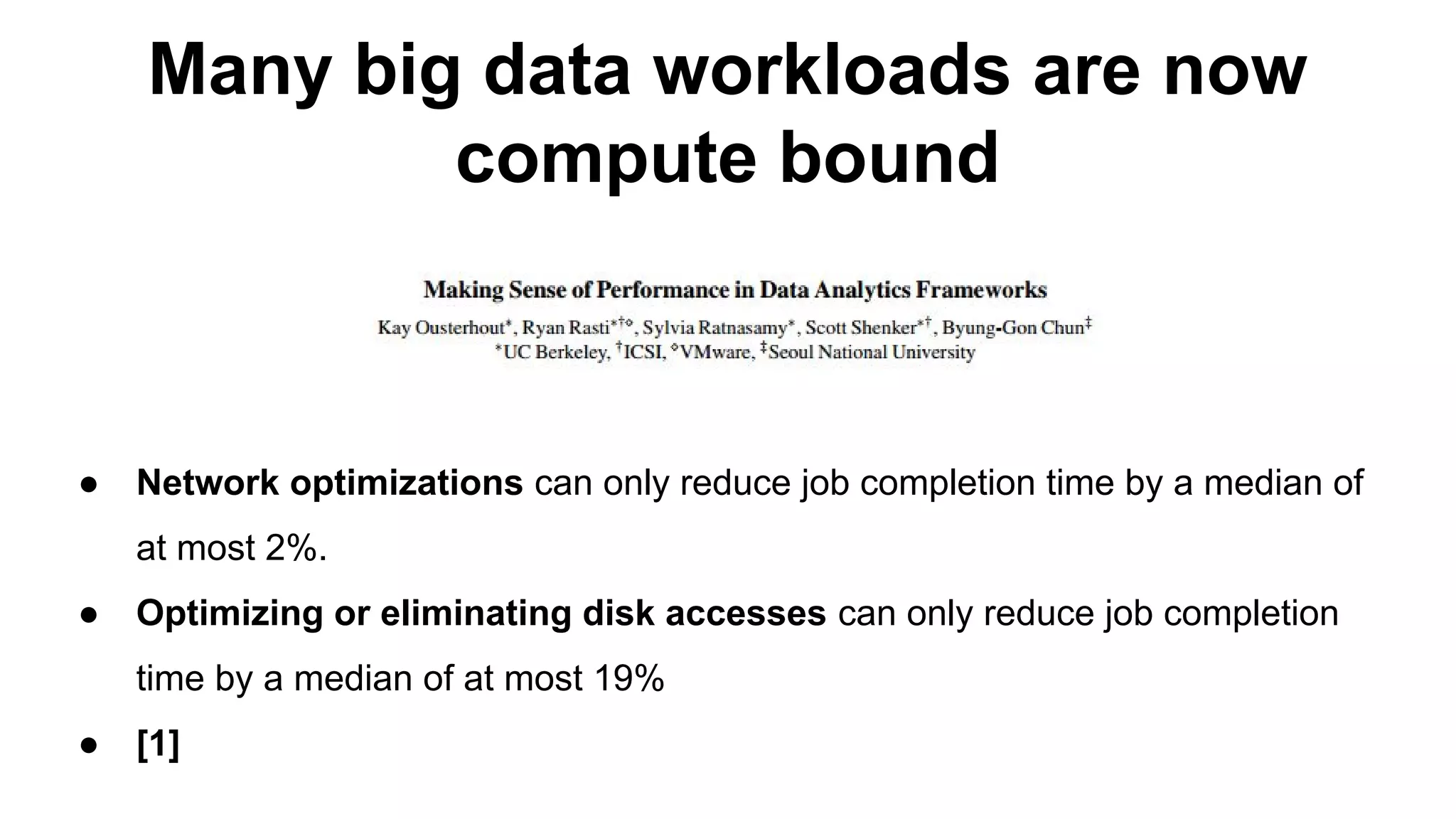 Many big data workloads are now
compute bound
● Network optimizations can only reduce job completion time by a median of
at most 2%.
● Optimizing or eliminating disk accesses can only reduce job completion
time by a median of at most 19%
● [1]
 