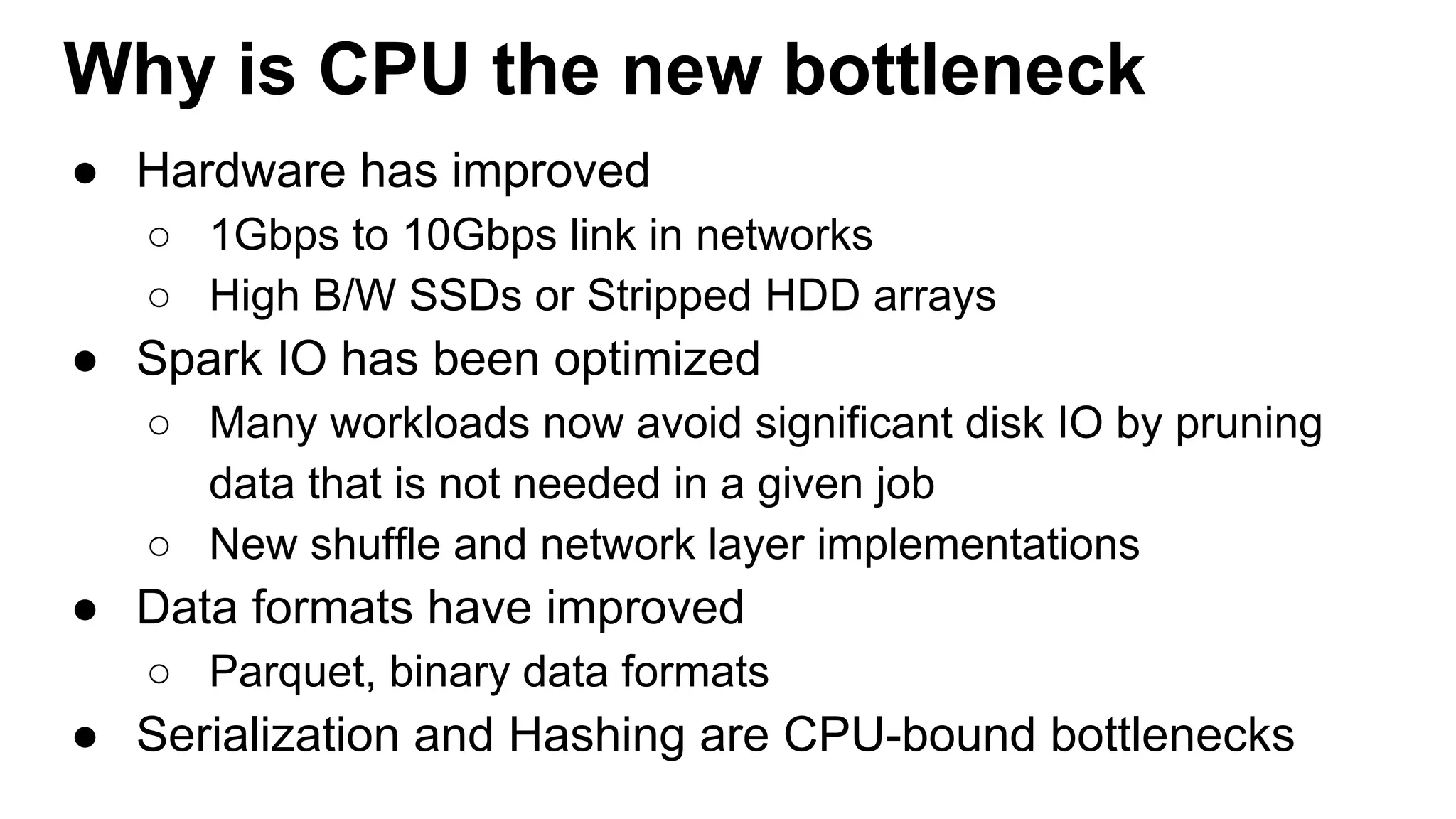 Why is CPU the new bottleneck
● Hardware has improved
○ 1Gbps to 10Gbps link in networks
○ High B/W SSDs or Stripped HDD arrays
● Spark IO has been optimized
○ Many workloads now avoid significant disk IO by pruning
data that is not needed in a given job
○ New shuffle and network layer implementations
● Data formats have improved
○ Parquet, binary data formats
● Serialization and Hashing are CPU-bound bottlenecks
 