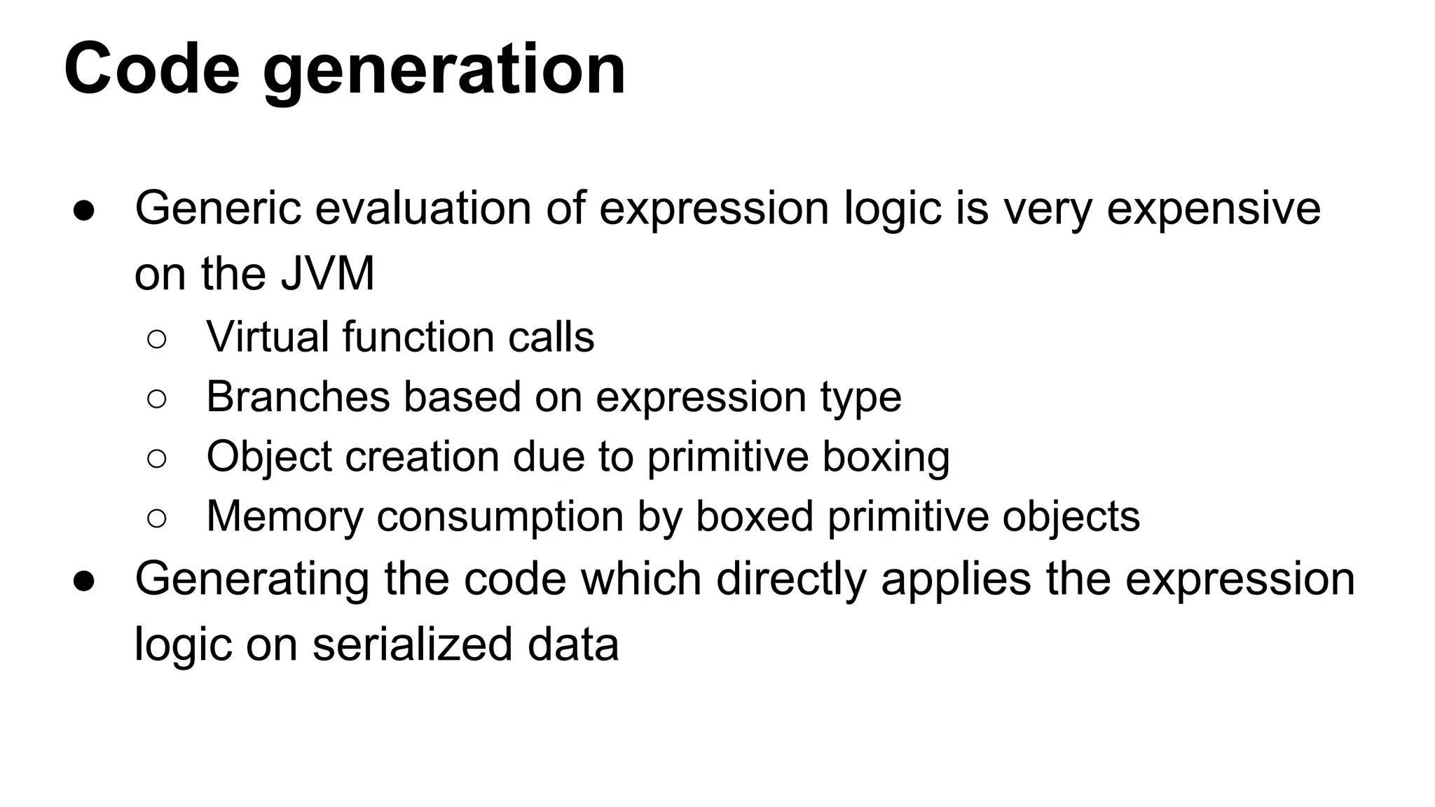 Code generation
● Generic evaluation of expression logic is very expensive
on the JVM
○ Virtual function calls
○ Branches based on expression type
○ Object creation due to primitive boxing
○ Memory consumption by boxed primitive objects
● Generating the code which directly applies the expression
logic on serialized data
 