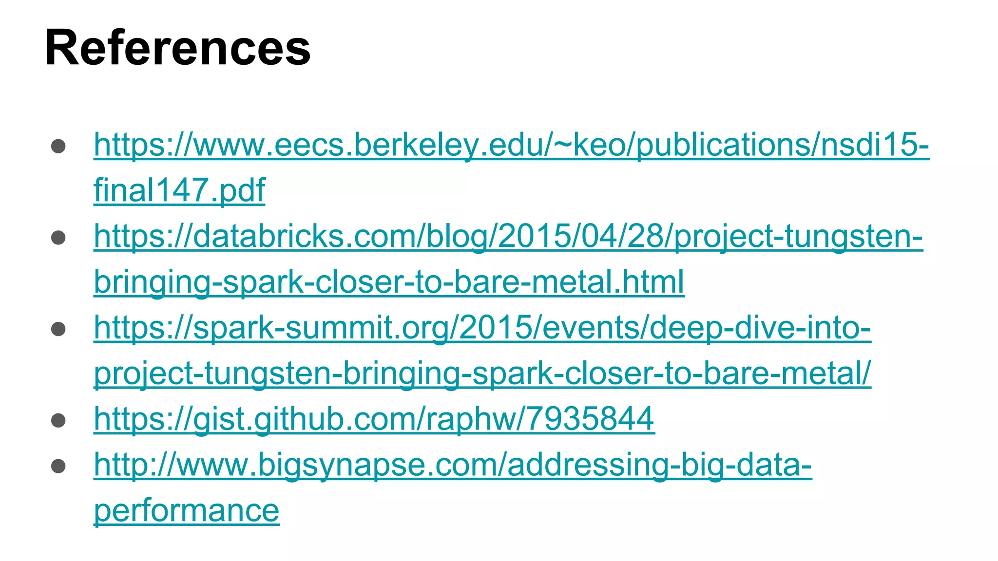 References
● https://www.eecs.berkeley.edu/~keo/publications/nsdi15-
final147.pdf
● https://databricks.com/blog/2015/04/28/project-tungsten-
bringing-spark-closer-to-bare-metal.html
● https://spark-summit.org/2015/events/deep-dive-into-
project-tungsten-bringing-spark-closer-to-bare-metal/
● https://gist.github.com/raphw/7935844
● http://www.bigsynapse.com/addressing-big-data-
performance
 