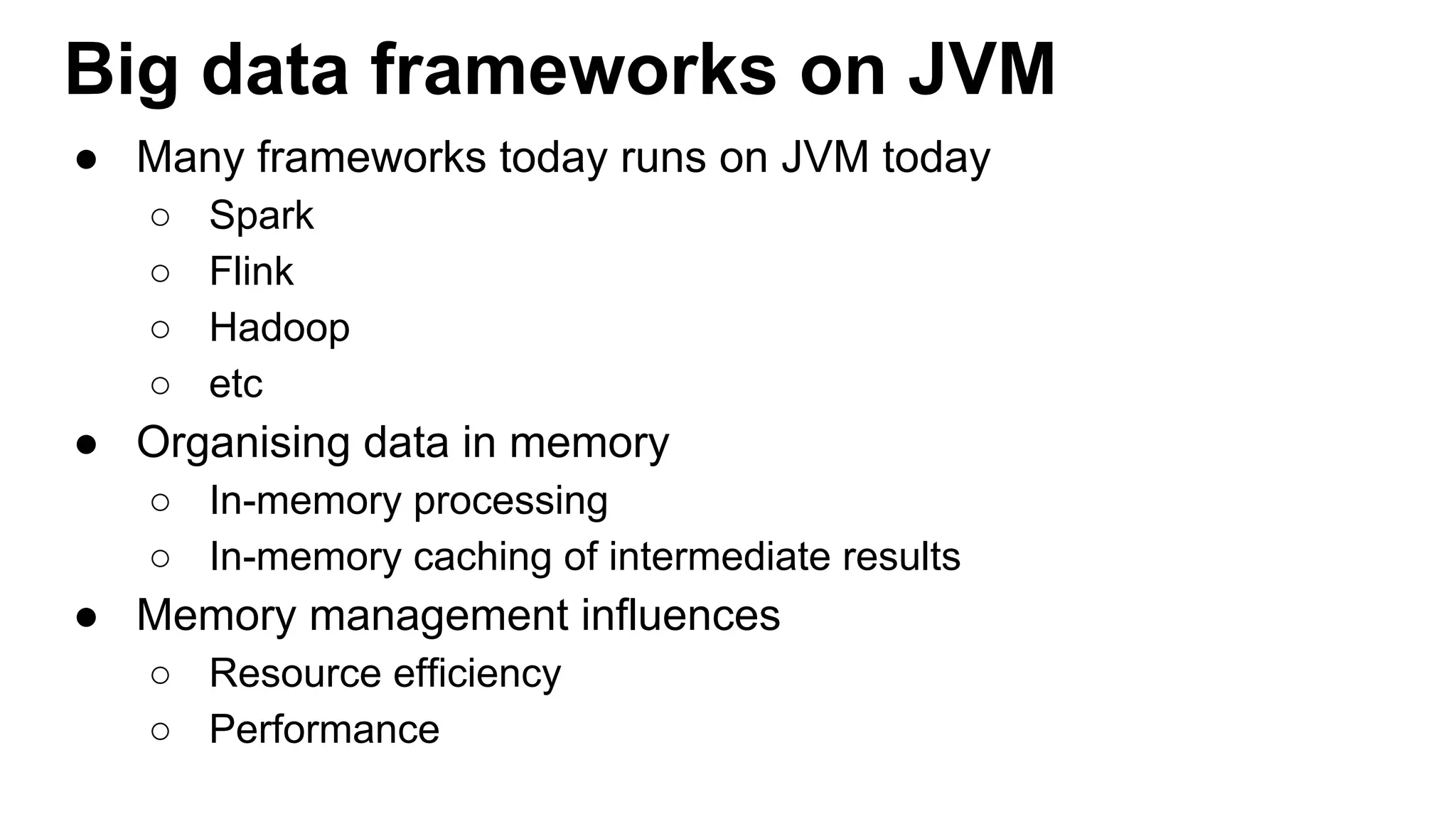 Big data frameworks on JVM
● Many frameworks today runs on JVM today
○ Spark
○ Flink
○ Hadoop
○ etc
● Organising data in memory
○ In-memory processing
○ In-memory caching of intermediate results
● Memory management influences
○ Resource efficiency
○ Performance
 