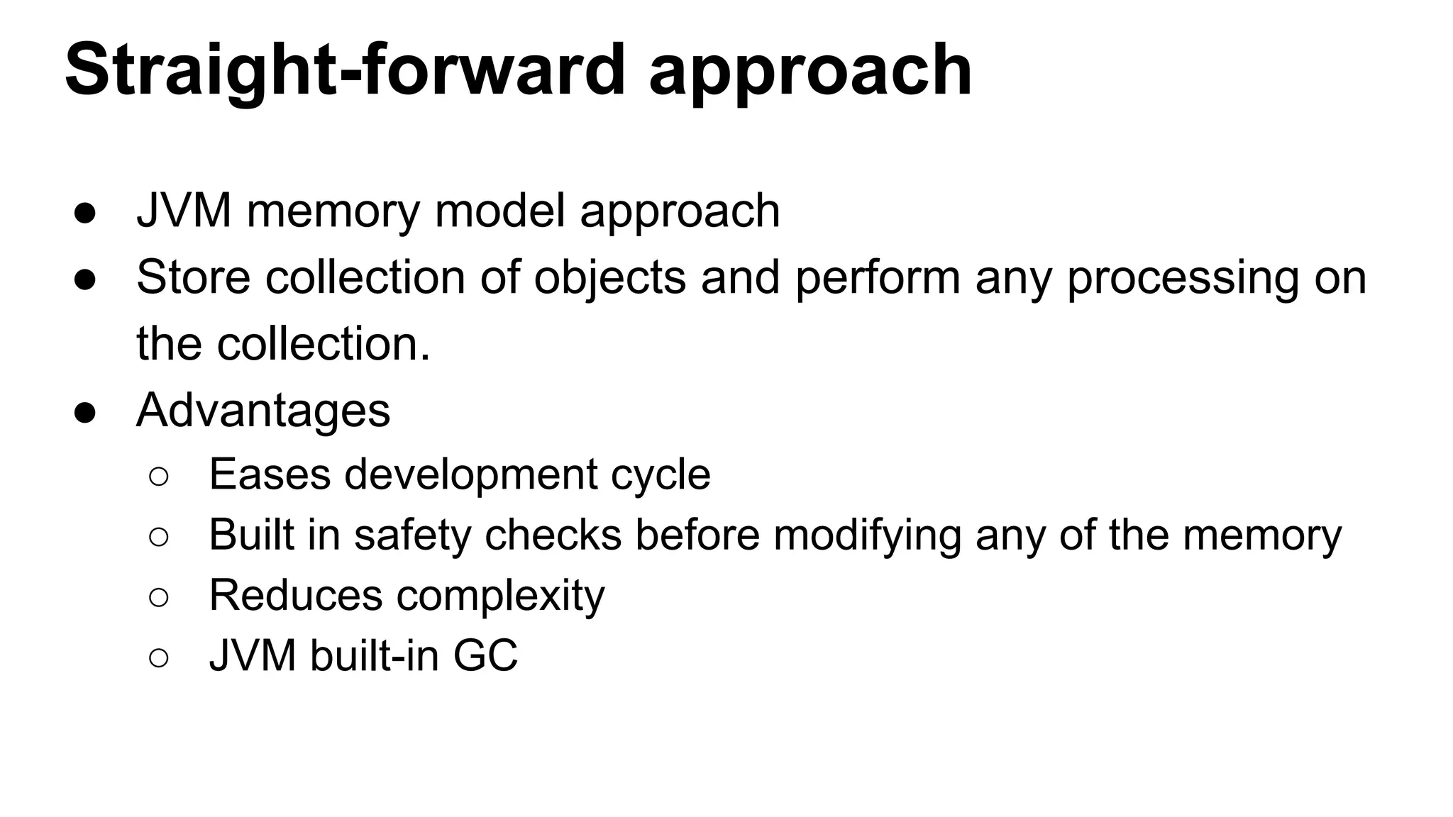 Straight-forward approach
● JVM memory model approach
● Store collection of objects and perform any processing on
the collection.
● Advantages
○ Eases development cycle
○ Built in safety checks before modifying any of the memory
○ Reduces complexity
○ JVM built-in GC
 