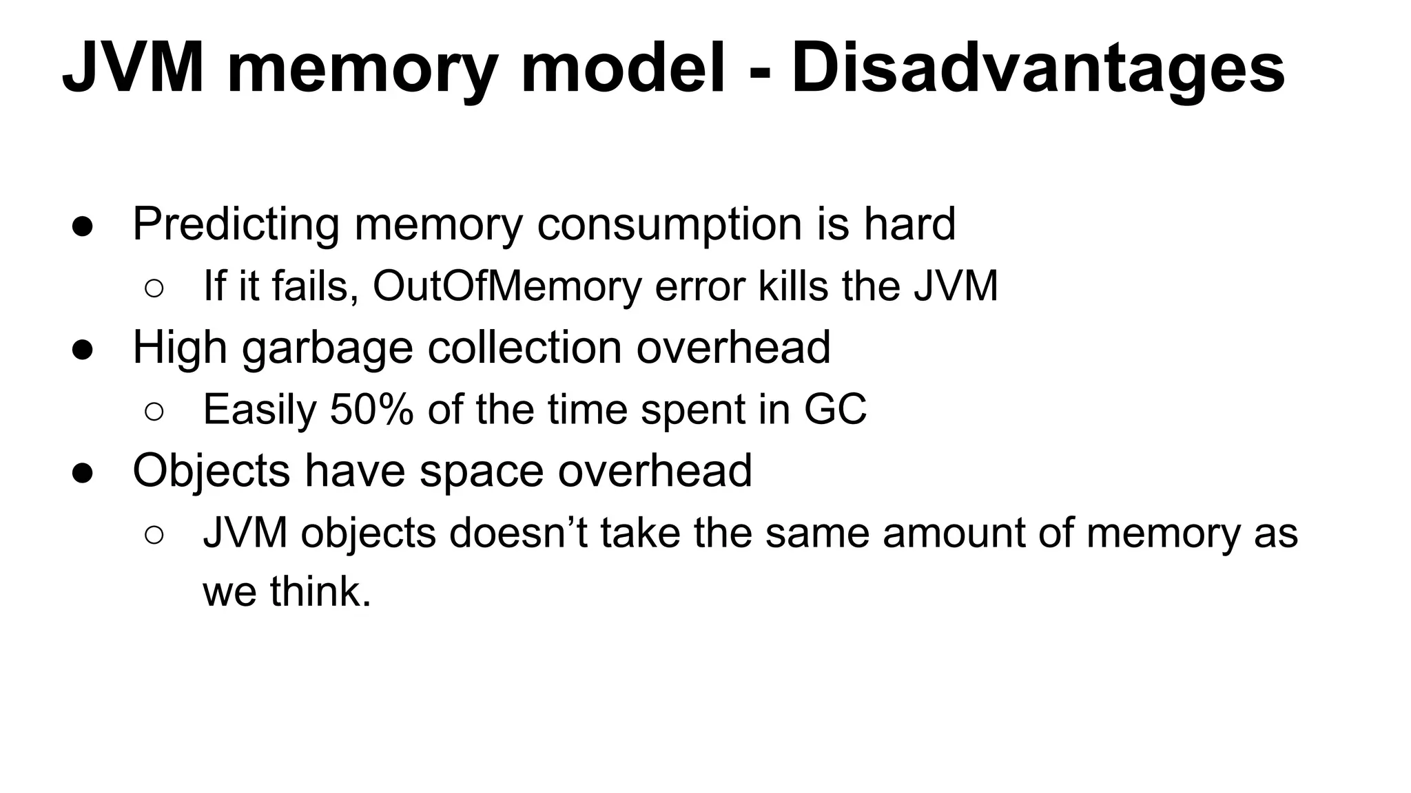 JVM memory model - Disadvantages
● Predicting memory consumption is hard
○ If it fails, OutOfMemory error kills the JVM
● High garbage collection overhead
○ Easily 50% of the time spent in GC
● Objects have space overhead
○ JVM objects doesn’t take the same amount of memory as
we think.
 