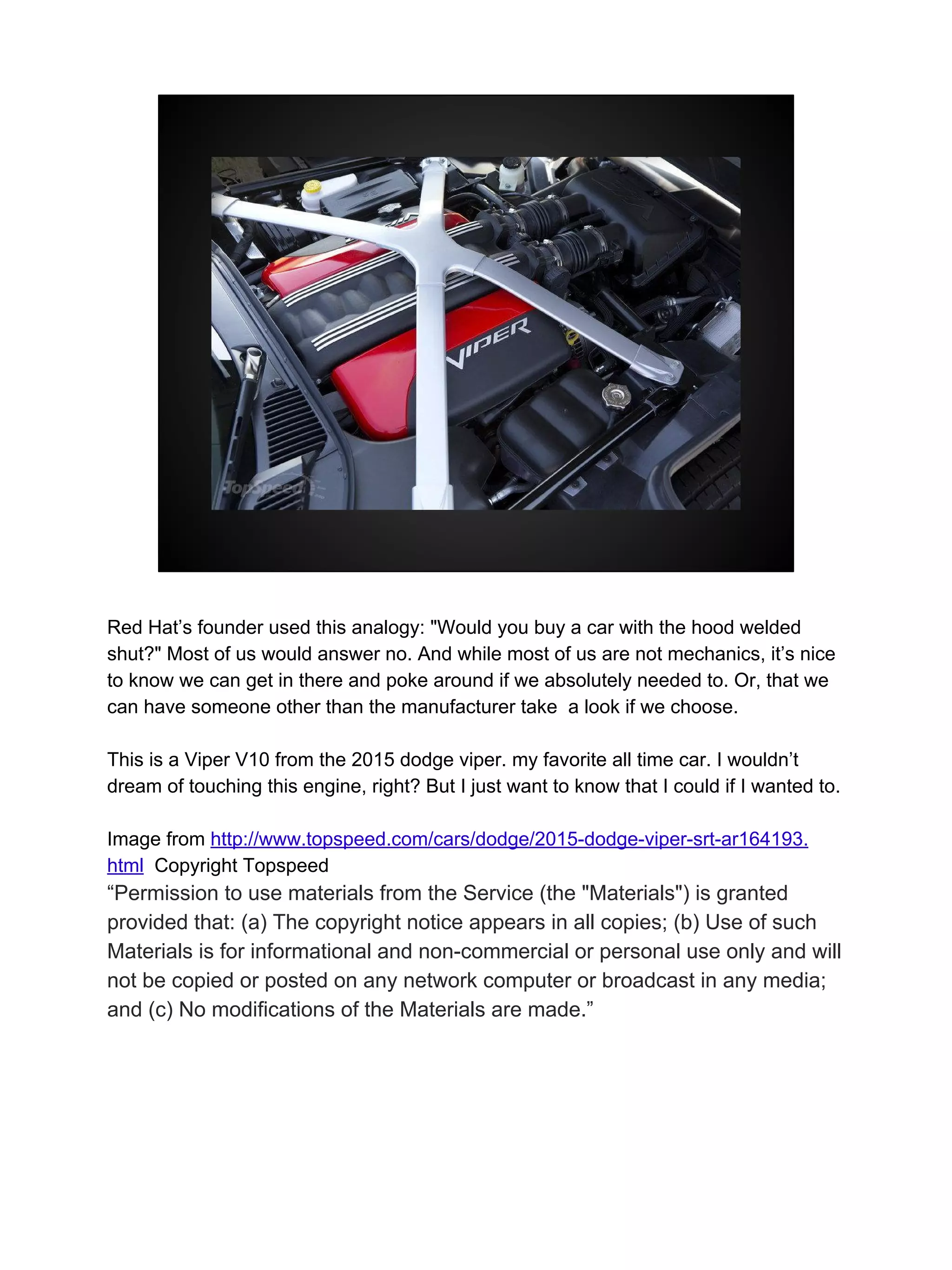 Red Hat’s founder used this analogy: "Would you buy a car with the hood welded
shut?" Most of us would answer no. And while most of us are not mechanics, it’s nice
to know we can get in there and poke around if we absolutely needed to. Or, that we
can have someone other than the manufacturer take a look if we choose.
This is a Viper V10 from the 2015 dodge viper. my favorite all time car. I wouldn’t
dream of touching this engine, right? But I just want to know that I could if I wanted to.
Image from http://www.topspeed.com/cars/dodge/2015-dodge-viper-srt-ar164193.
html Copyright Topspeed
“Permission to use materials from the Service (the "Materials") is granted
provided that: (a) The copyright notice appears in all copies; (b) Use of such
Materials is for informational and non-commercial or personal use only and will
not be copied or posted on any network computer or broadcast in any media;
and (c) No modifications of the Materials are made.”
 