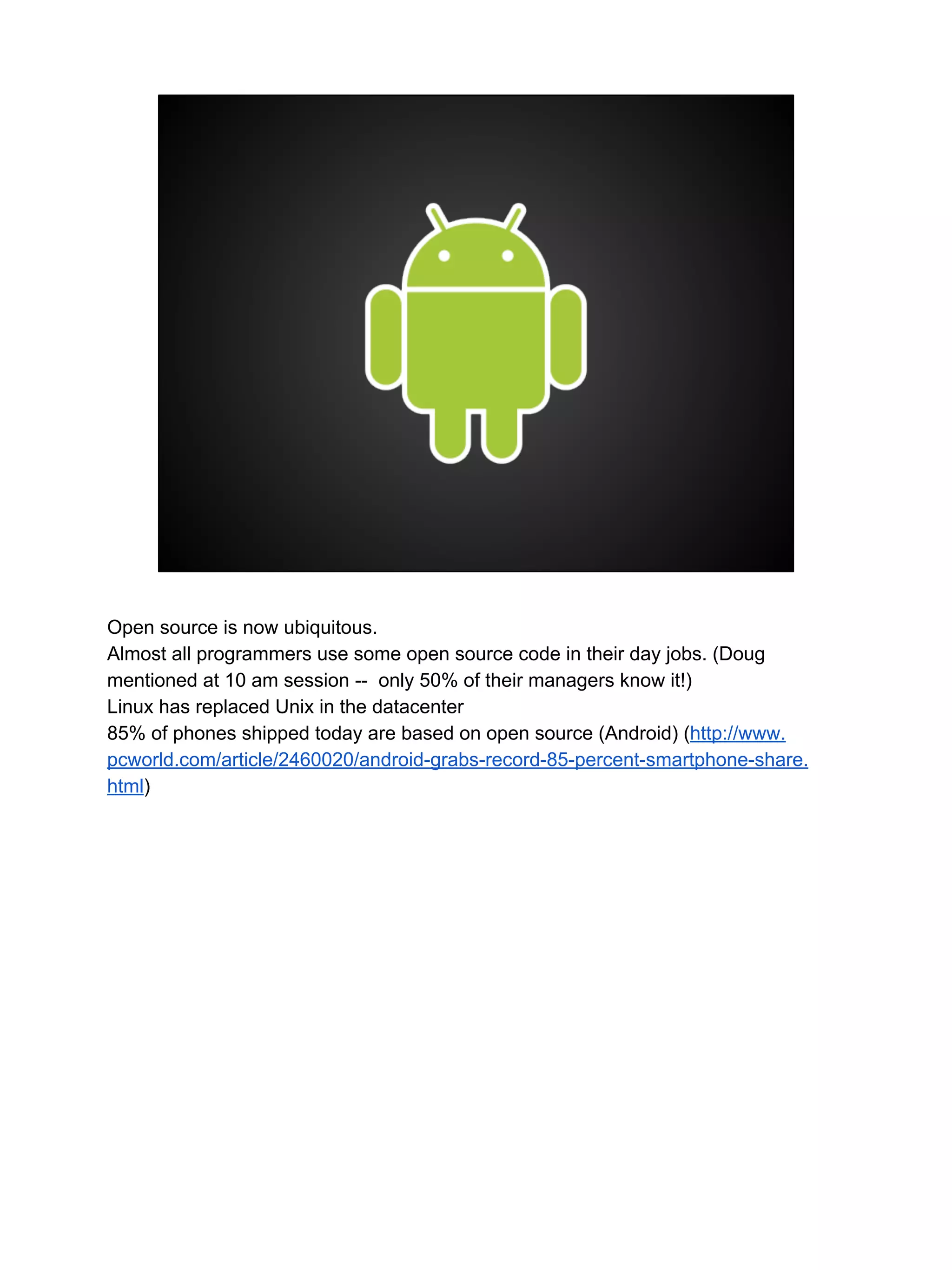 Open source is now ubiquitous.
Almost all programmers use some open source code in their day jobs. (Doug
mentioned at 10 am session -- only 50% of their managers know it!)
Linux has replaced Unix in the datacenter
85% of phones shipped today are based on open source (Android) (http://www.
pcworld.com/article/2460020/android-grabs-record-85-percent-smartphone-share.
html)
 