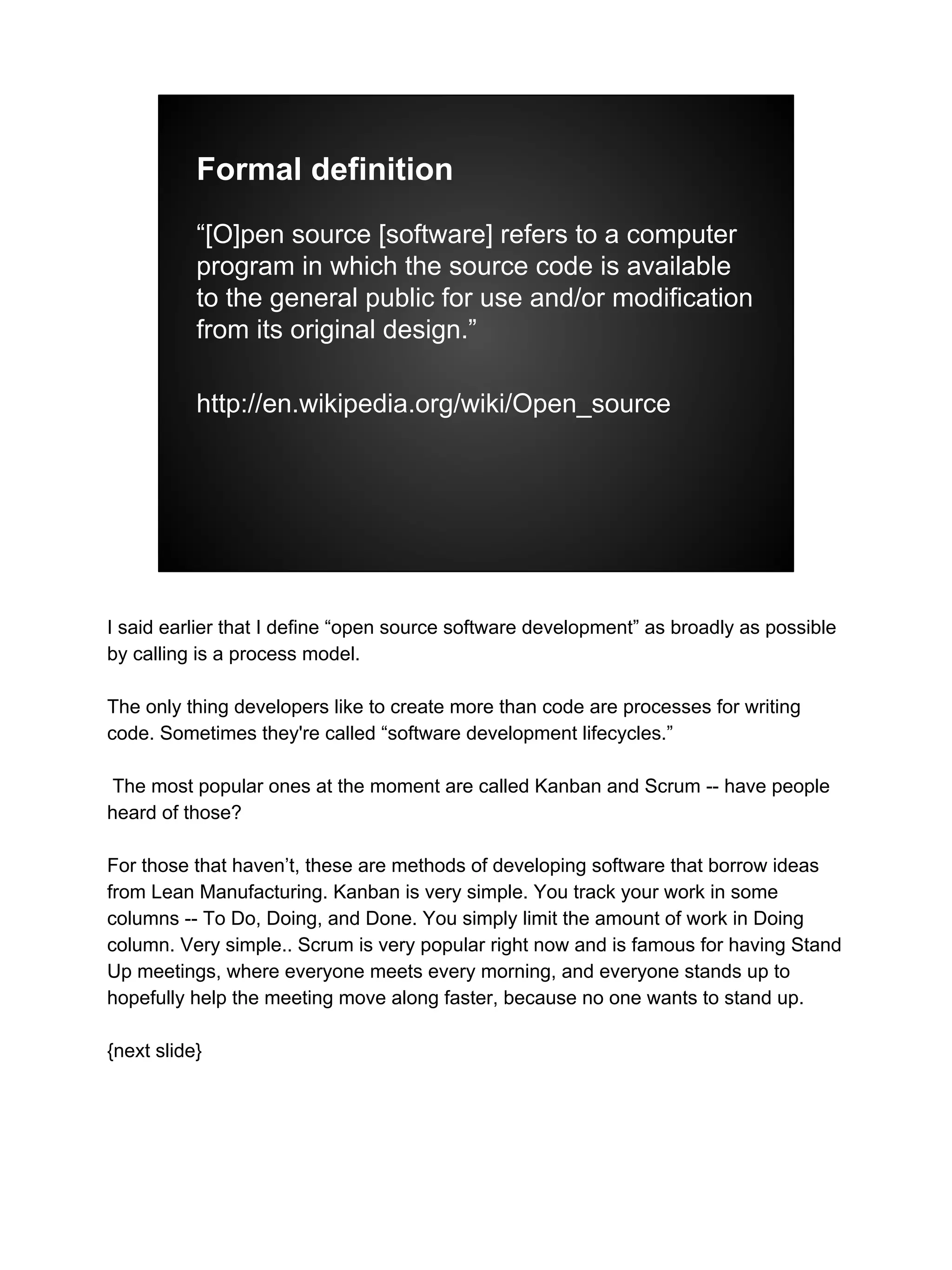 Formal definition
“[O]pen source [software] refers to a computer
program in which the source code is available
to the general public for use and/or modification
from its original design.”
http://en.wikipedia.org/wiki/Open_source
I said earlier that I define “open source software development” as broadly as possible
by calling is a process model.
The only thing developers like to create more than code are processes for writing
code. Sometimes they're called “software development lifecycles.”
The most popular ones at the moment are called Kanban and Scrum -- have people
heard of those?
For those that haven’t, these are methods of developing software that borrow ideas
from Lean Manufacturing. Kanban is very simple. You track your work in some
columns -- To Do, Doing, and Done. You simply limit the amount of work in Doing
column. Very simple.. Scrum is very popular right now and is famous for having Stand
Up meetings, where everyone meets every morning, and everyone stands up to
hopefully help the meeting move along faster, because no one wants to stand up.
{next slide}
 