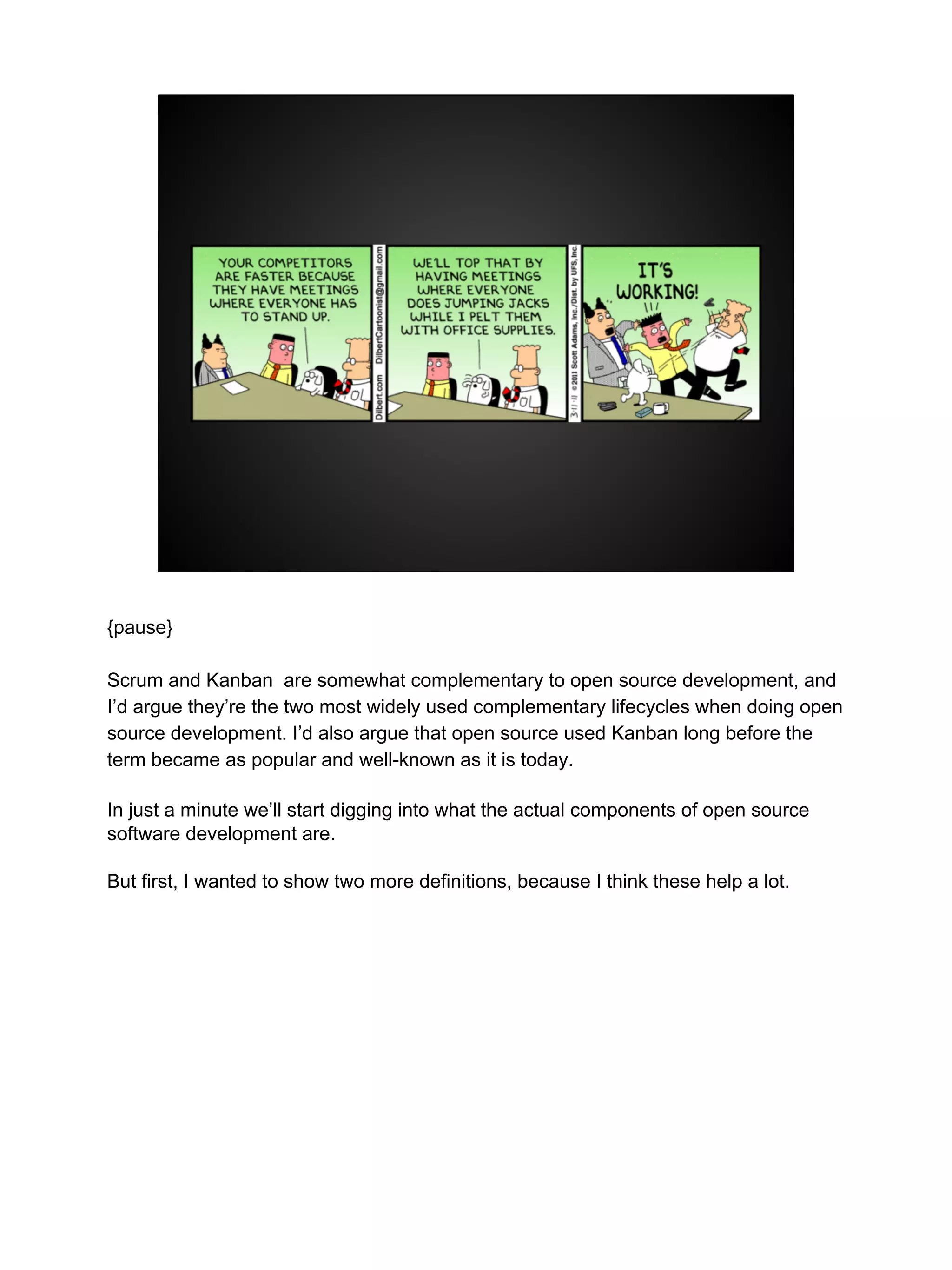 {pause}
Scrum and Kanban are somewhat complementary to open source development, and
I’d argue they’re the two most widely used complementary lifecycles when doing open
source development. I’d also argue that open source used Kanban long before the
term became as popular and well-known as it is today.
In just a minute we’ll start digging into what the actual components of open source
software development are.
But first, I wanted to show two more definitions, because I think these help a lot.
 
