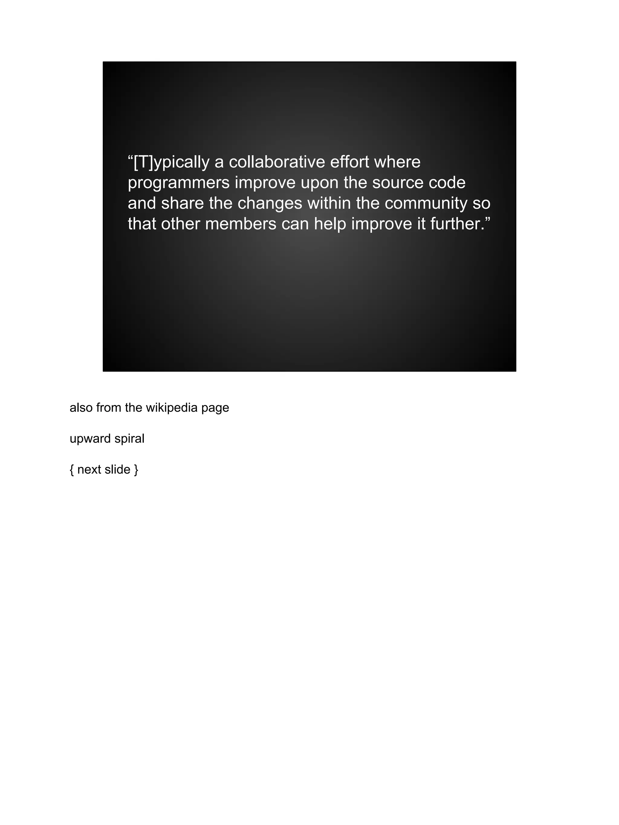 “[T]ypically a collaborative effort where
programmers improve upon the source code
and share the changes within the community so
that other members can help improve it further.”
also from the wikipedia page
upward spiral
{ next slide }
 