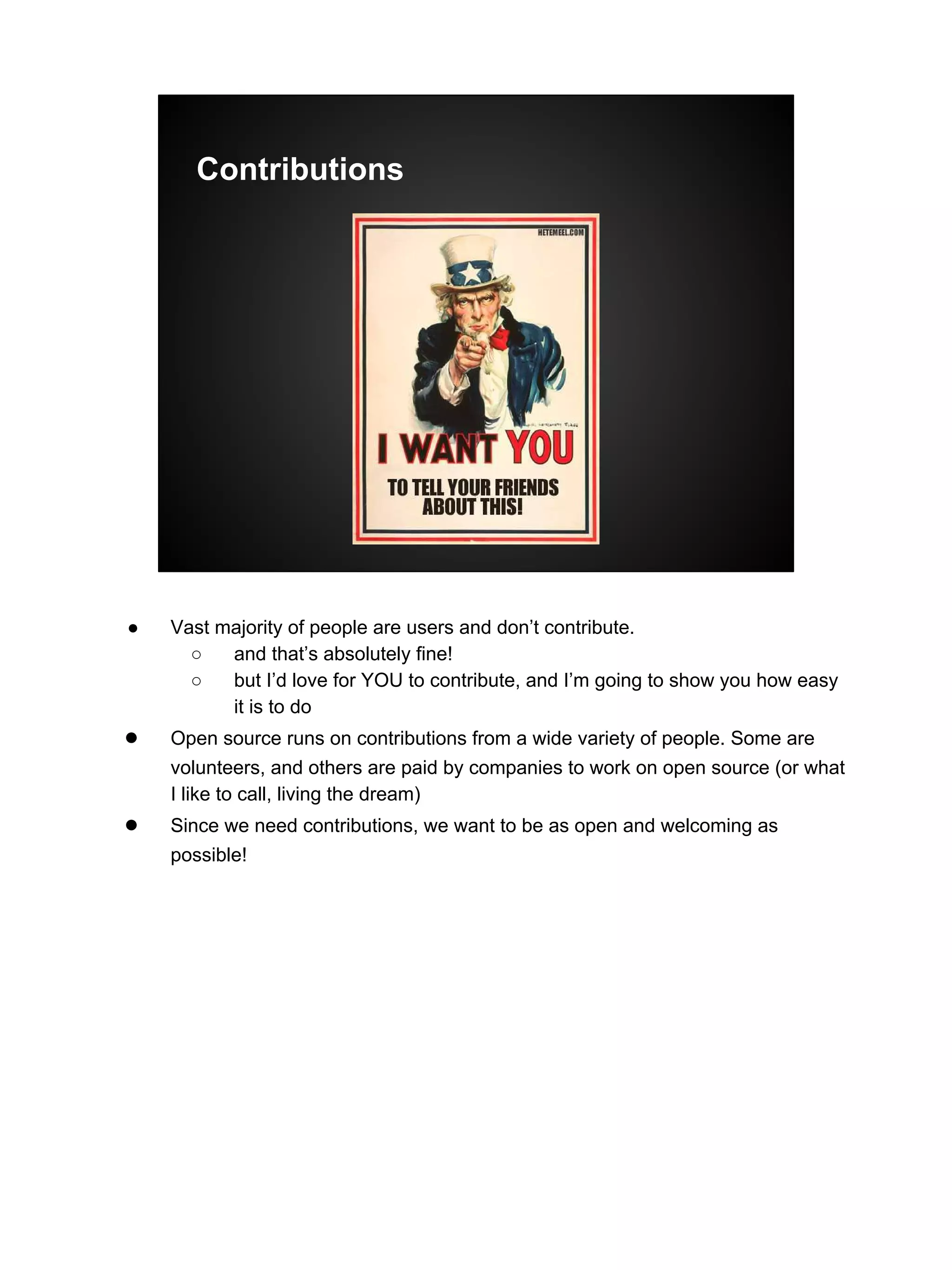 Contributions
● Vast majority of people are users and don’t contribute.
○ and that’s absolutely fine!
○ but I’d love for YOU to contribute, and I’m going to show you how easy
it is to do
● Open source runs on contributions from a wide variety of people. Some are
volunteers, and others are paid by companies to work on open source (or what
I like to call, living the dream)
● Since we need contributions, we want to be as open and welcoming as
possible!
 