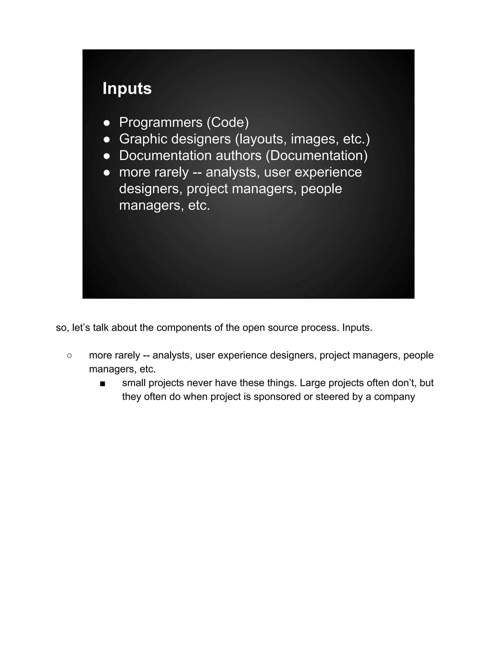 Inputs
● Programmers (Code)
● Graphic designers (layouts, images, etc.)
● Documentation authors (Documentation)
● more rarely -- analysts, user experience
designers, project managers, people
managers, etc.
so, let’s talk about the components of the open source process. Inputs.
○ more rarely -- analysts, user experience designers, project managers, people
managers, etc.
■ small projects never have these things. Large projects often don’t, but
they often do when project is sponsored or steered by a company
 