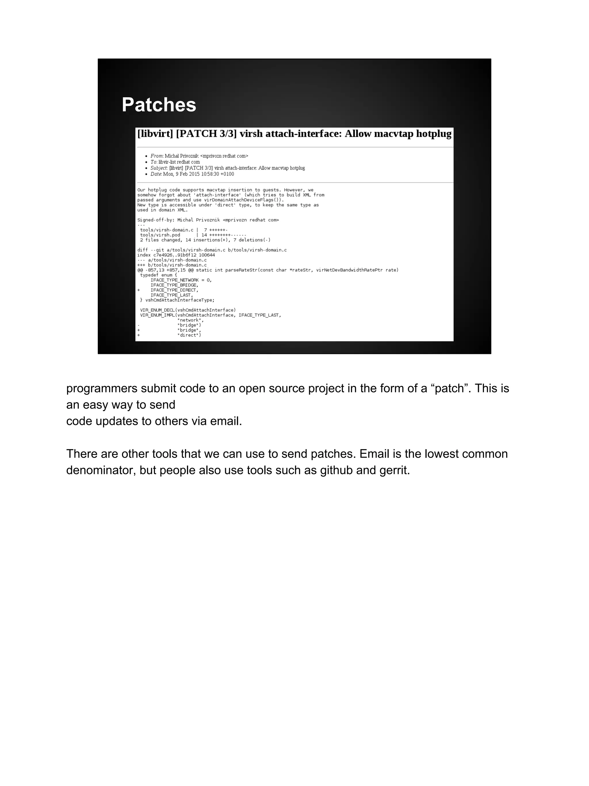 Patches
programmers submit code to an open source project in the form of a “patch”. This is
an easy way to send
code updates to others via email.
There are other tools that we can use to send patches. Email is the lowest common
denominator, but people also use tools such as github and gerrit.
 
