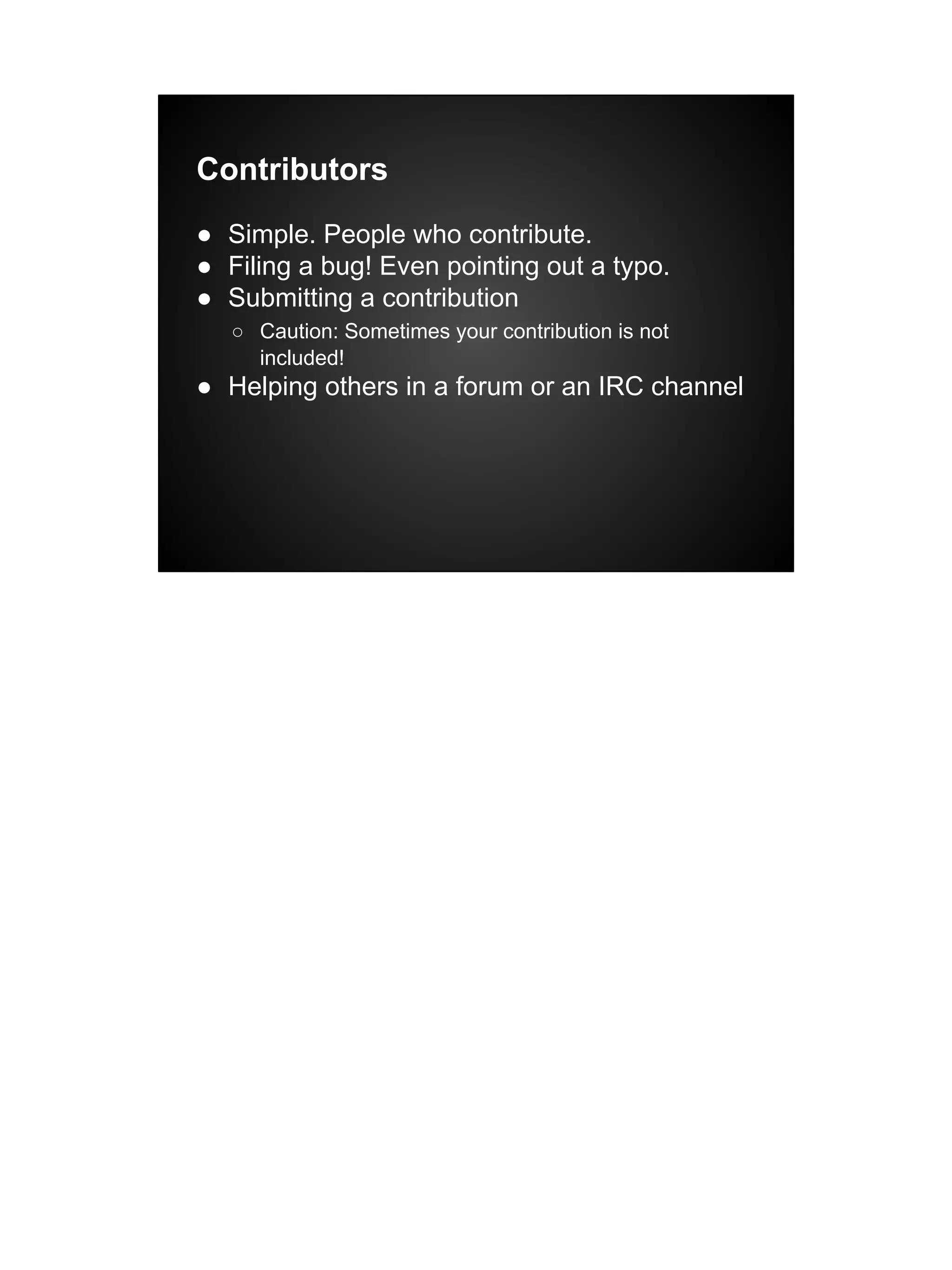 Contributors
● Simple. People who contribute.
● Filing a bug! Even pointing out a typo.
● Submitting a contribution
○ Caution: Sometimes your contribution is not
included!
● Helping others in a forum or an IRC channel
 
