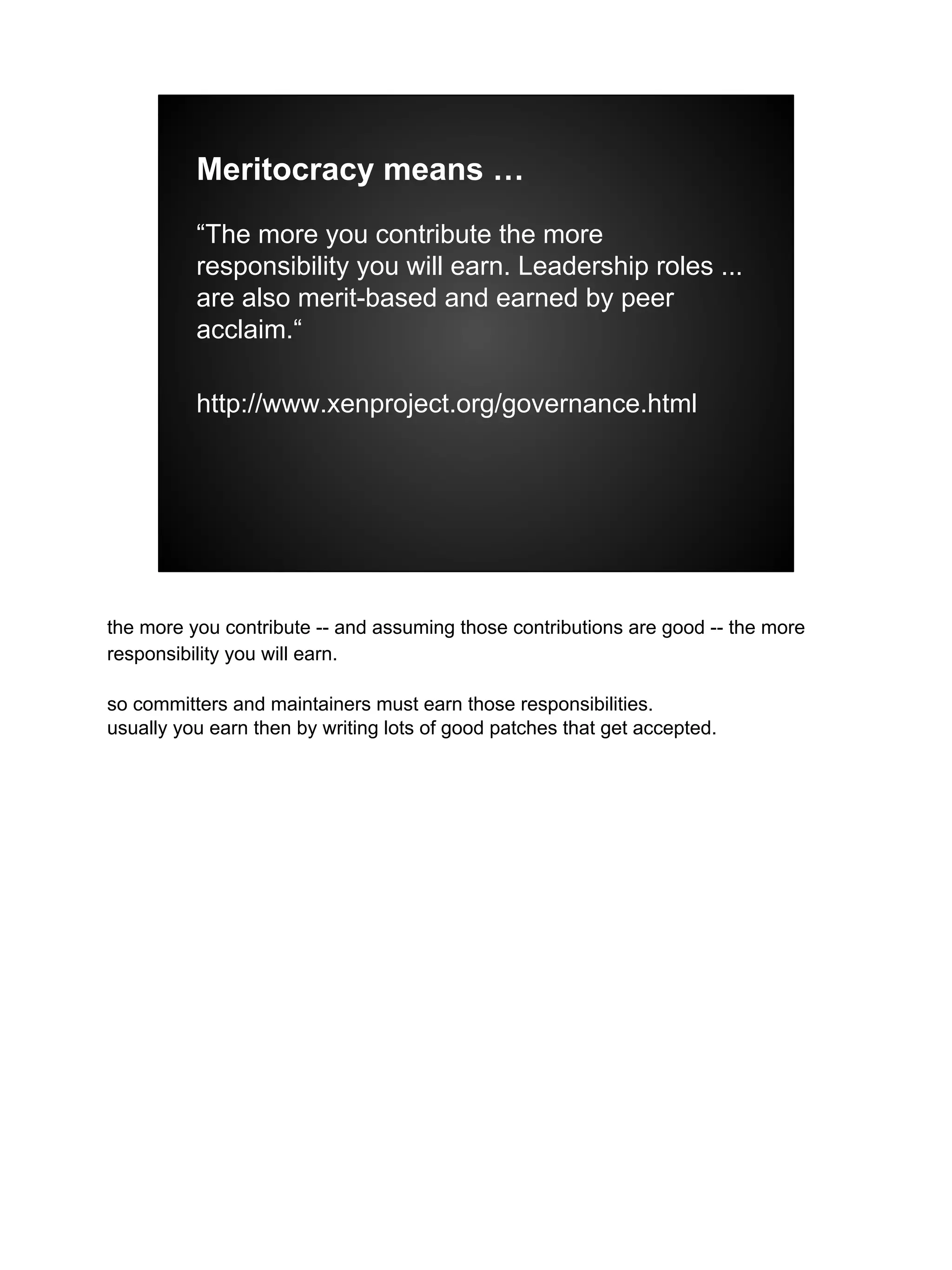 Meritocracy means …
“The more you contribute the more
responsibility you will earn. Leadership roles ...
are also merit-based and earned by peer
acclaim.“
http://www.xenproject.org/governance.html
the more you contribute -- and assuming those contributions are good -- the more
responsibility you will earn.
so committers and maintainers must earn those responsibilities.
usually you earn then by writing lots of good patches that get accepted.
 