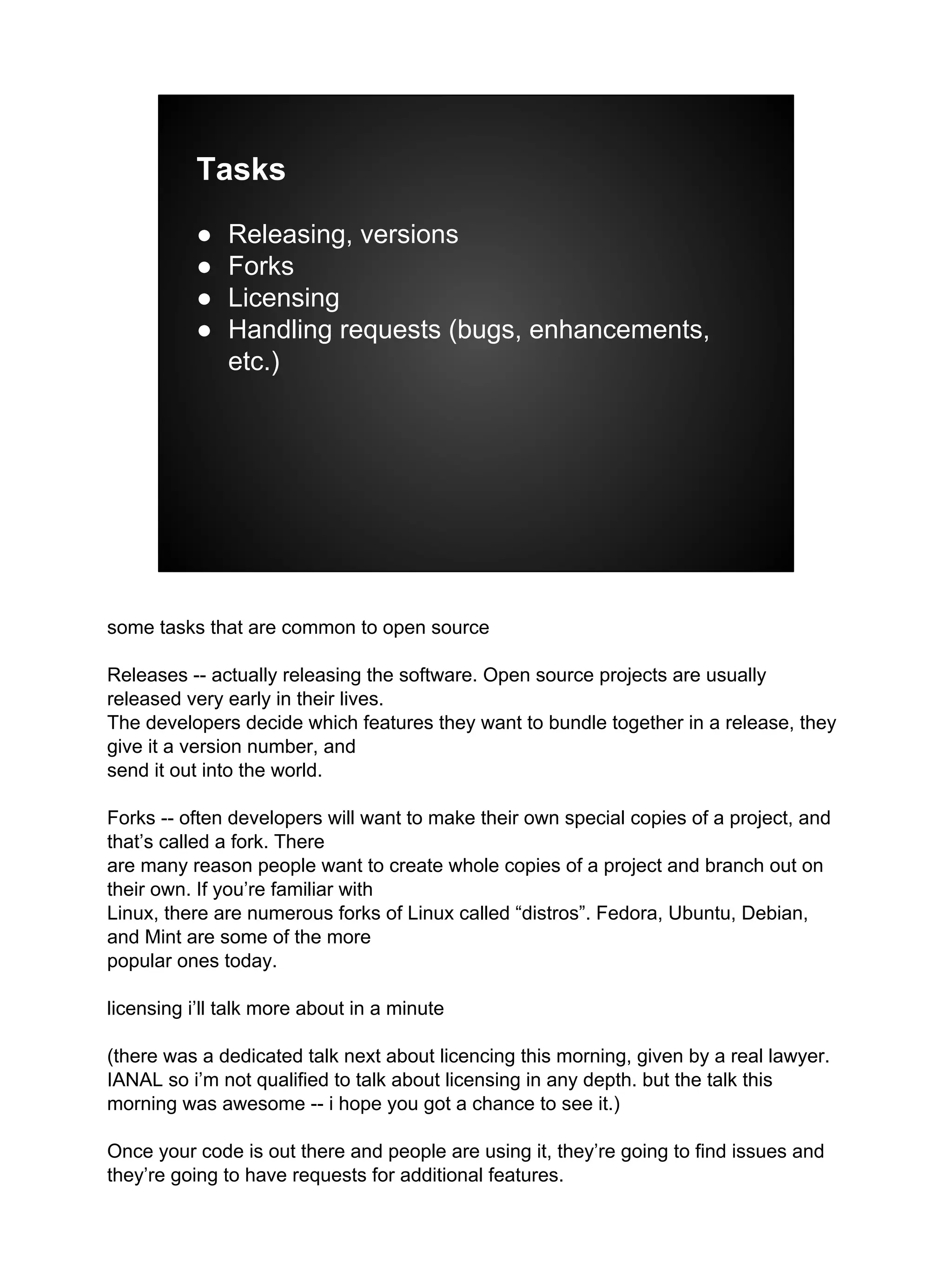 Tasks
● Releasing, versions
● Forks
● Licensing
● Handling requests (bugs, enhancements,
etc.)
some tasks that are common to open source
Releases -- actually releasing the software. Open source projects are usually
released very early in their lives.
The developers decide which features they want to bundle together in a release, they
give it a version number, and
send it out into the world.
Forks -- often developers will want to make their own special copies of a project, and
that’s called a fork. There
are many reason people want to create whole copies of a project and branch out on
their own. If you’re familiar with
Linux, there are numerous forks of Linux called “distros”. Fedora, Ubuntu, Debian,
and Mint are some of the more
popular ones today.
licensing i’ll talk more about in a minute
(there was a dedicated talk next about licencing this morning, given by a real lawyer.
IANAL so i’m not qualified to talk about licensing in any depth. but the talk this
morning was awesome -- i hope you got a chance to see it.)
Once your code is out there and people are using it, they’re going to find issues and
they’re going to have requests for additional features.
 