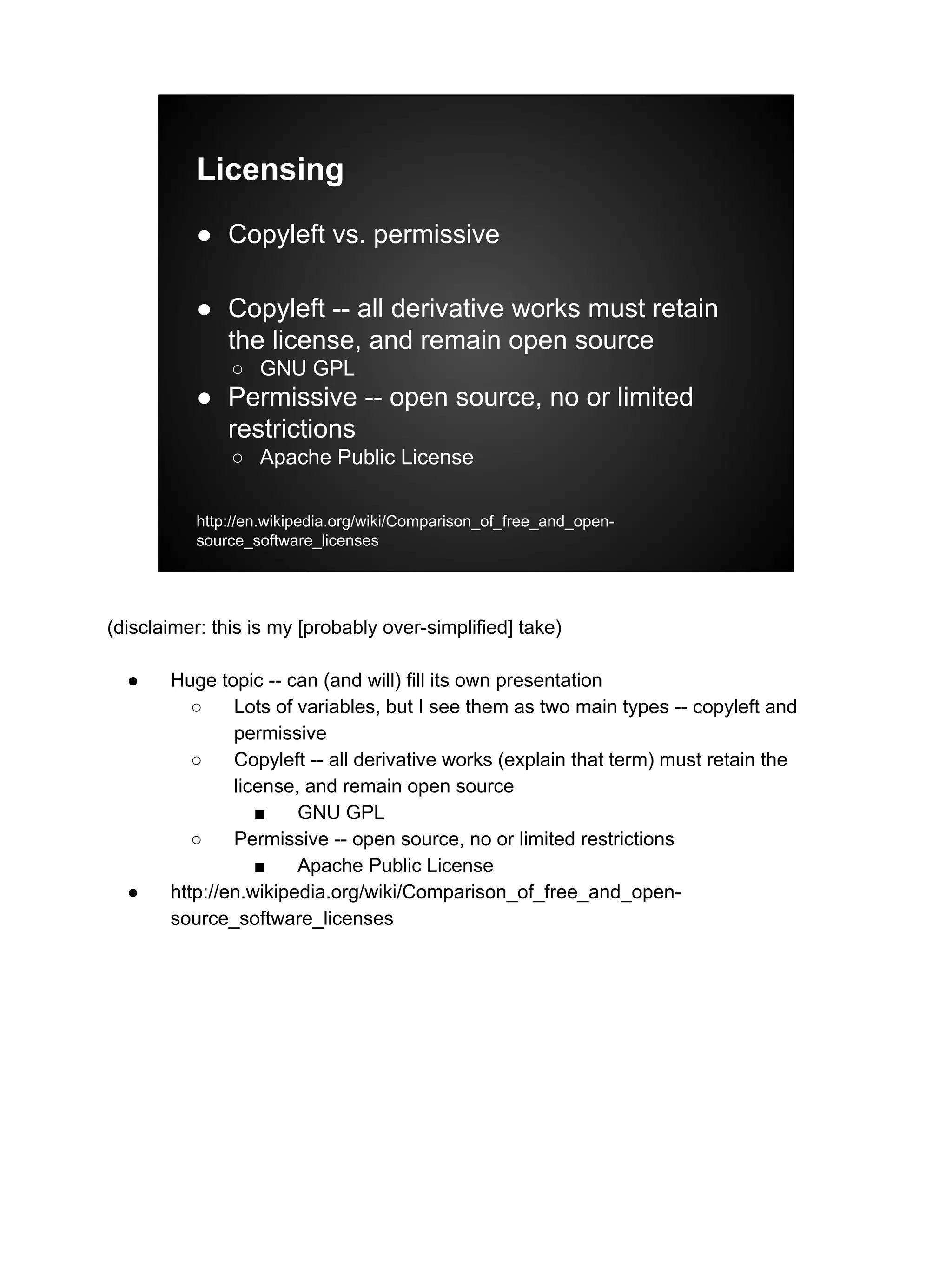 Licensing
● Copyleft vs. permissive
● Copyleft -- all derivative works must retain
the license, and remain open source
○ GNU GPL
● Permissive -- open source, no or limited
restrictions
○ Apache Public License
http://en.wikipedia.org/wiki/Comparison_of_free_and_open-
source_software_licenses
(disclaimer: this is my [probably over-simplified] take)
● Huge topic -- can (and will) fill its own presentation
○ Lots of variables, but I see them as two main types -- copyleft and
permissive
○ Copyleft -- all derivative works (explain that term) must retain the
license, and remain open source
■ GNU GPL
○ Permissive -- open source, no or limited restrictions
■ Apache Public License
● http://en.wikipedia.org/wiki/Comparison_of_free_and_open-
source_software_licenses
 