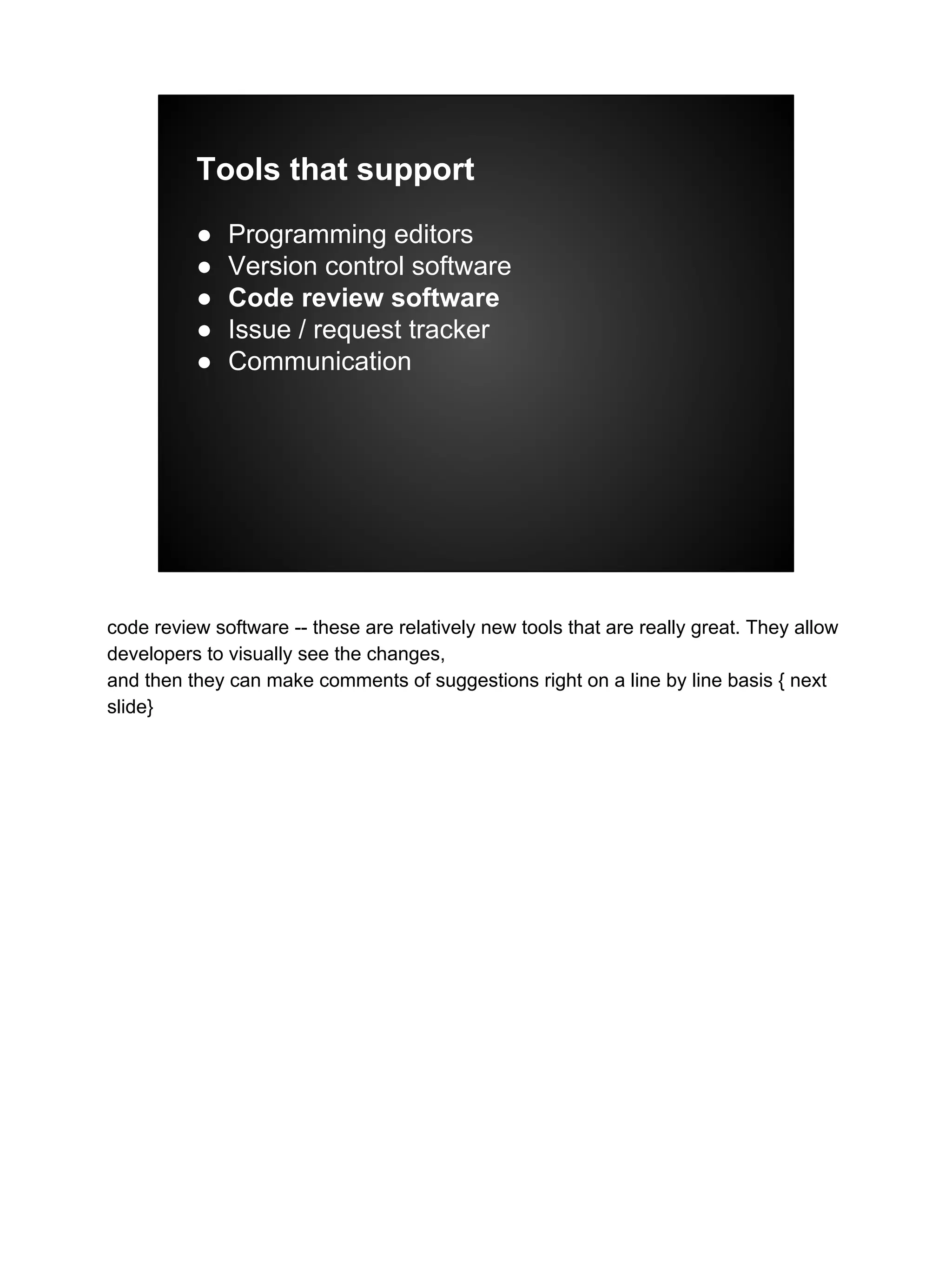 Tools that support
● Programming editors
● Version control software
● Code review software
● Issue / request tracker
● Communication
code review software -- these are relatively new tools that are really great. They allow
developers to visually see the changes,
and then they can make comments of suggestions right on a line by line basis { next
slide}
 