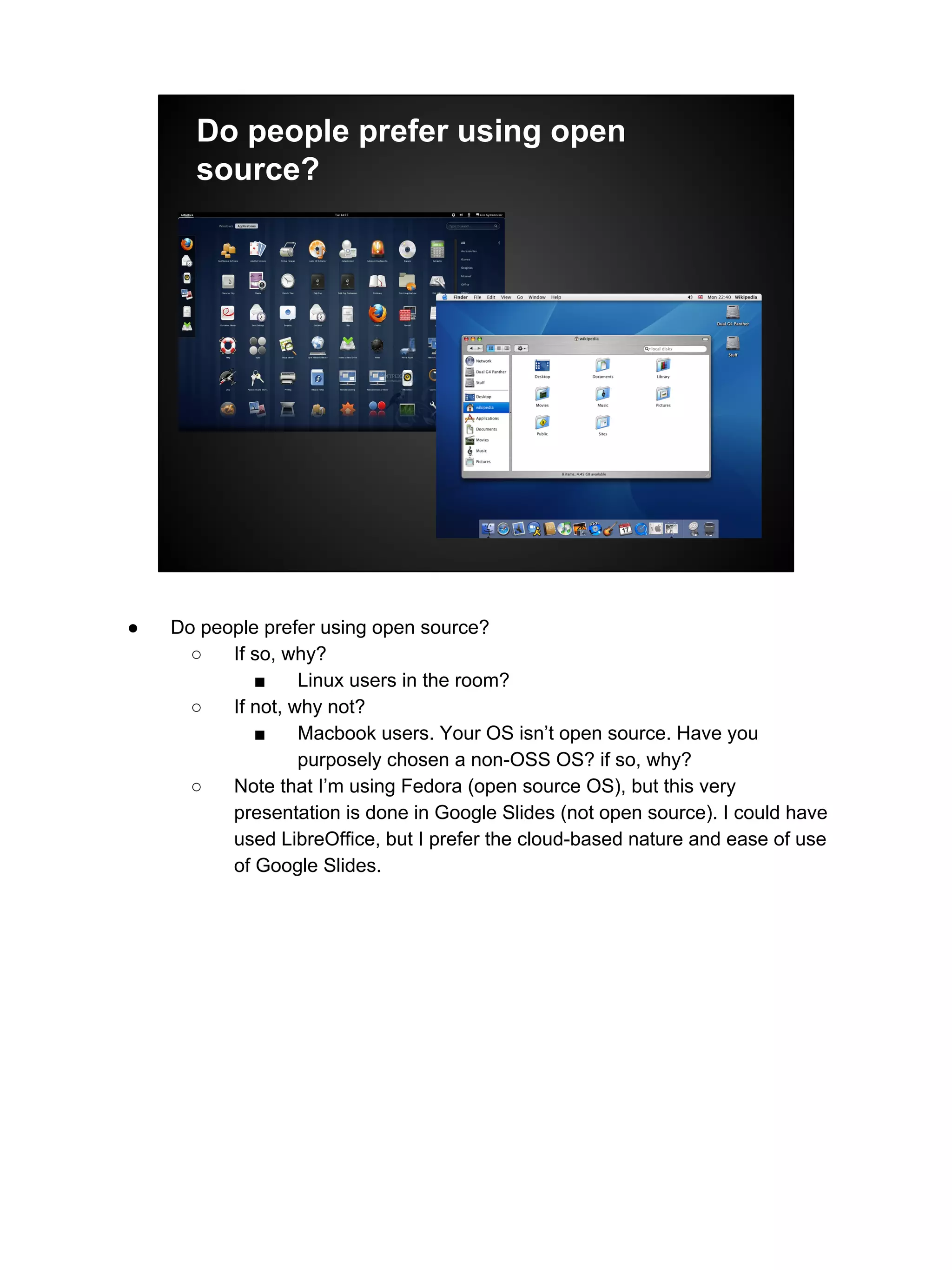 Do people prefer using open
source?
● Do people prefer using open source?
○ If so, why?
■ Linux users in the room?
○ If not, why not?
■ Macbook users. Your OS isn’t open source. Have you
purposely chosen a non-OSS OS? if so, why?
○ Note that I’m using Fedora (open source OS), but this very
presentation is done in Google Slides (not open source). I could have
used LibreOffice, but I prefer the cloud-based nature and ease of use
of Google Slides.
 