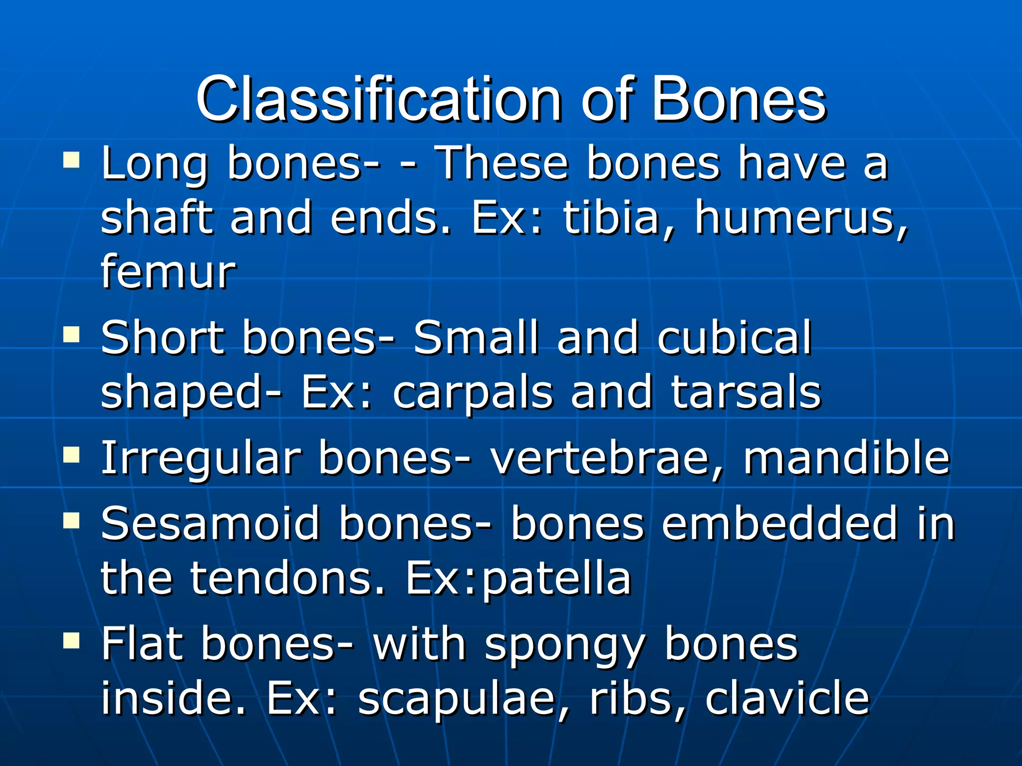 Classification of Bones Long bones- - These bones have a shaft and ends. Ex: tibia, humerus, femur Short bones- Small and cubical shaped- Ex: carpals and tarsals Irregular bones- vertebrae, mandible Sesamoid bones- bones embedded in the tendons. Ex:patella Flat bones- with spongy bones inside. Ex: scapulae, ribs, clavicle 