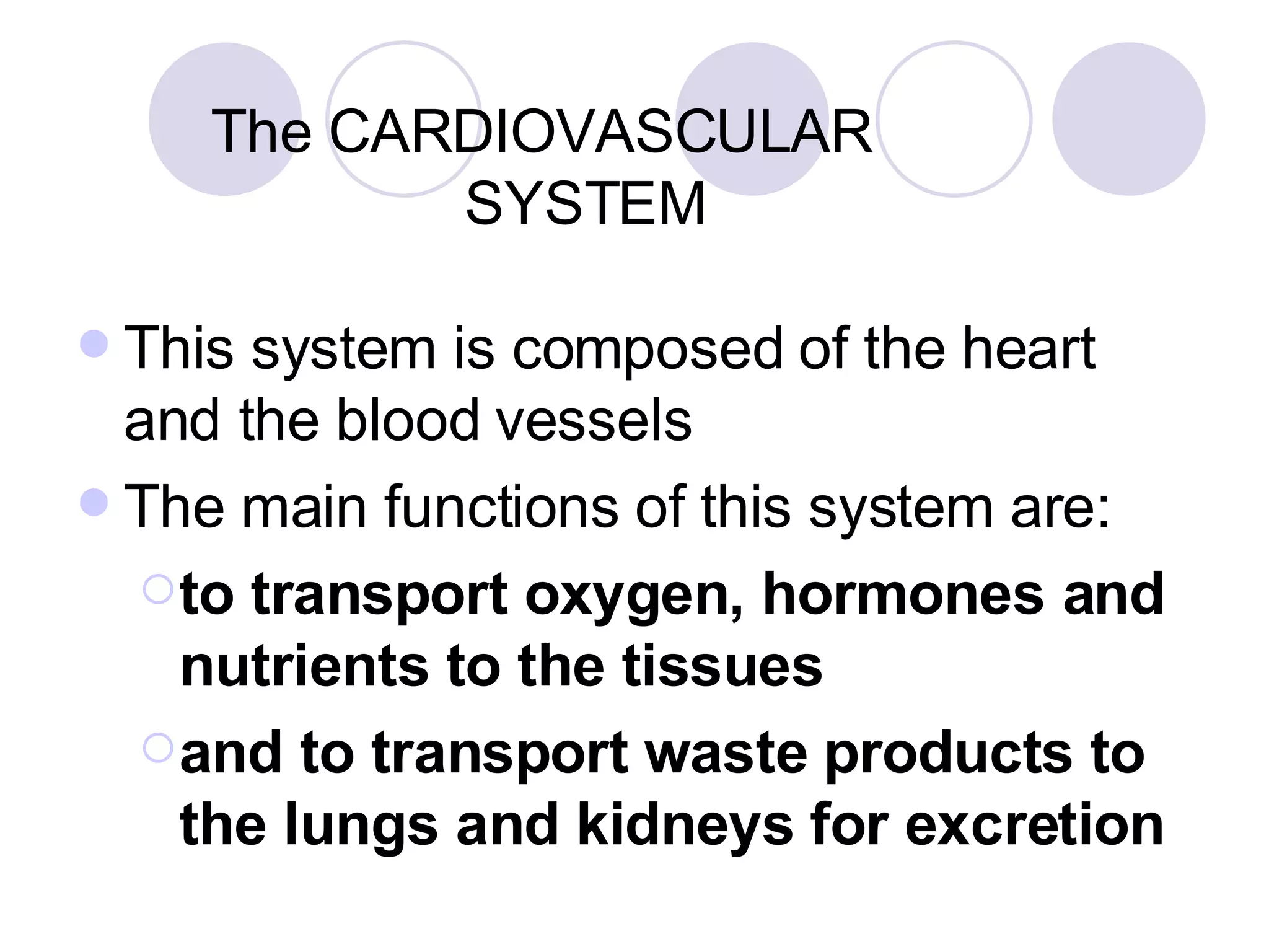The CARDIOVASCULAR    SYSTEM This system is composed of the heart and the blood vessels The main functions of this system are: to transport oxygen, hormones and nutrients to the tissues  and to transport waste products to the lungs and kidneys for excretion 