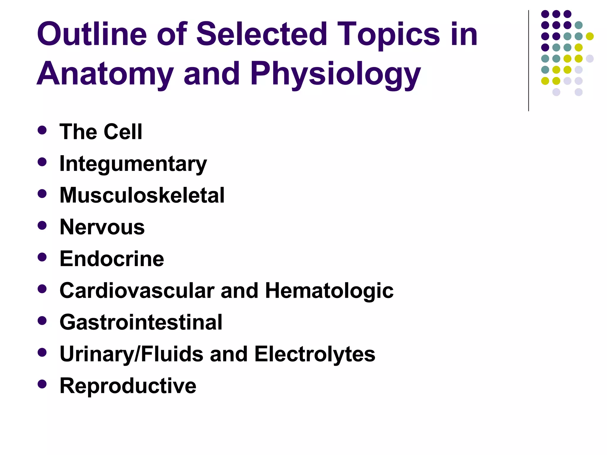 Outline of Selected Topics in Anatomy and Physiology The Cell Integumentary  Musculoskeletal Nervous Endocrine Cardiovascular and Hematologic Gastrointestinal Urinary/Fluids and Electrolytes Reproductive 