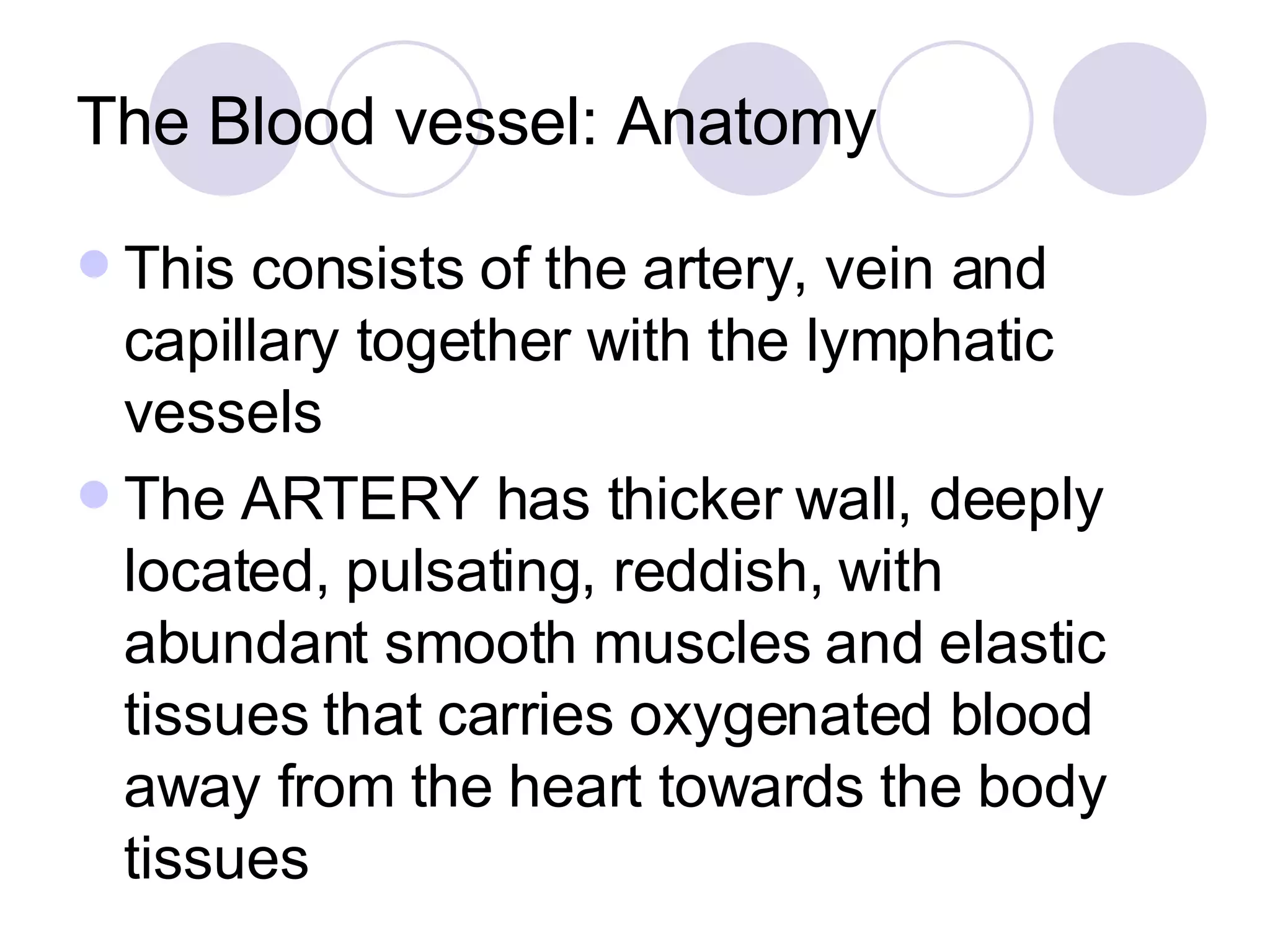 The Blood vessel: Anatomy This consists of the artery, vein and capillary together with the lymphatic vessels The ARTERY has thicker wall, deeply located, pulsating, reddish, with abundant smooth muscles and elastic tissues that carries oxygenated blood away from the heart towards the body tissues 