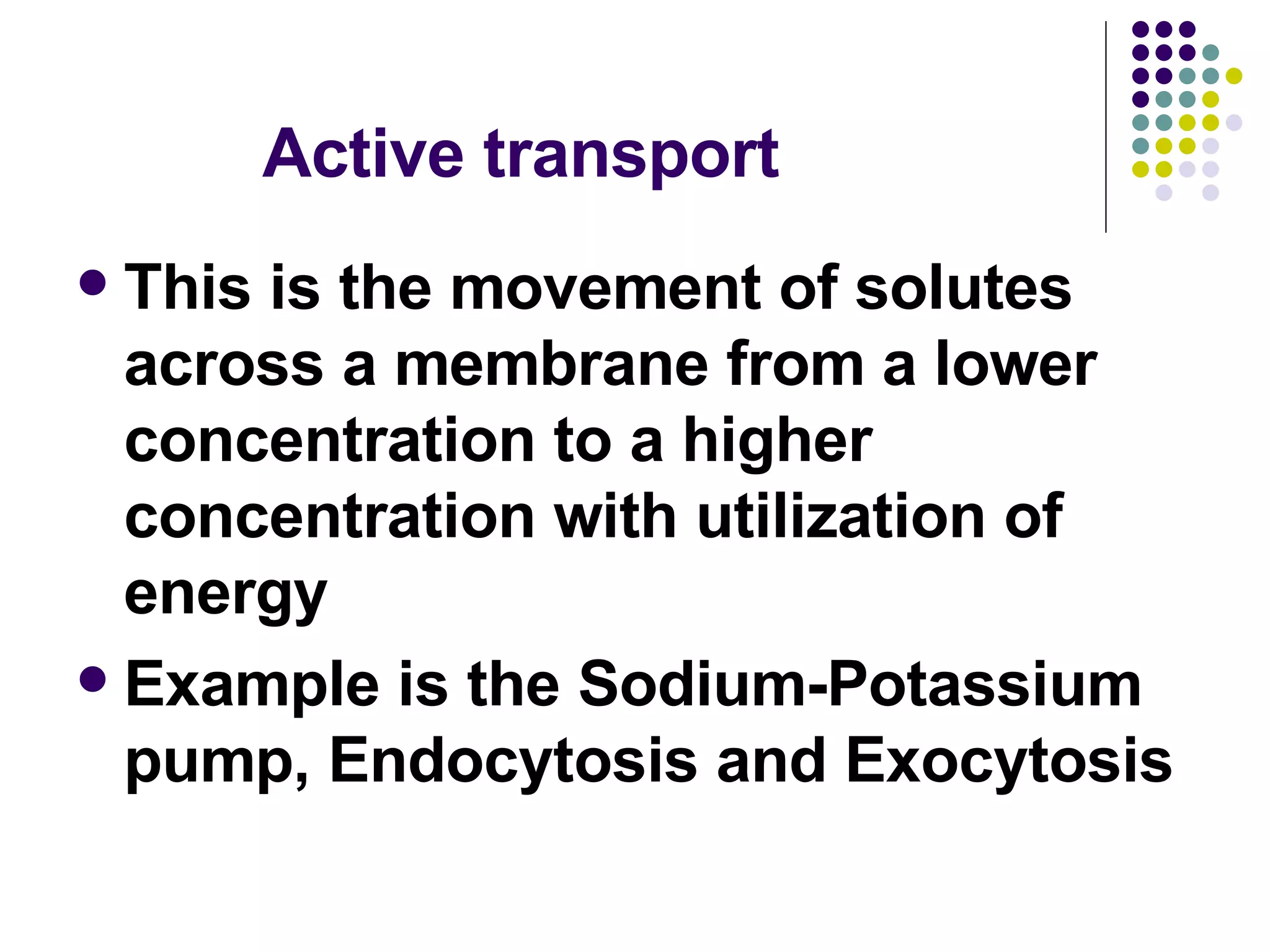 Active transport This is the movement of solutes across a membrane from a lower concentration to a higher concentration with utilization of energy Example is the Sodium-Potassium pump, Endocytosis and Exocytosis 