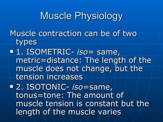Muscle Physiology Muscle contraction can be of two types 1. ISOMETRIC-  iso = same, metric=distance: The length of the muscle does not change, but the tension increases 2. ISOTONIC-  iso =same, tonus=tone: The amount of muscle tension is constant but the length of the muscle varies  