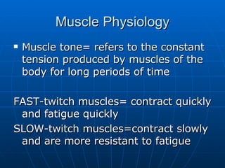 Muscle Physiology Muscle tone= refers to the constant tension produced by muscles of the body for long periods of time FAST-twitch muscles= contract quickly and fatigue quickly SLOW-twitch muscles=contract slowly and are more resistant to fatigue 