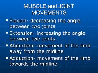MUSCLE and JOINT MOVEMENTS Flexion- decreasing the angle between two joints Extension- increasing the angle between two joints Abduction- movement of the limb away from the midline Adduction- movement of the limb towards the midline 