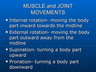 MUSCLE and JOINT MOVEMENTS Internal rotation- moving the body part inward towards the midline External rotation- moving the body part outward away from the midline Supination- turning a body part upward Pronation- turning a body part downward 