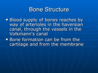 Bone Structure Blood supply of bones reaches by way of arterioles in the haversian canal, through the vessels in the Volkmann's canal Bone formation can be from the cartilage and from the membrane 