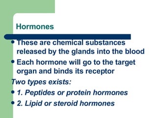 Hormones These are chemical substances released by the glands into the blood Each hormone will go to the target organ and binds its receptor Two types exists: 1. Peptides or protein hormones 2. Lipid or steroid hormones 