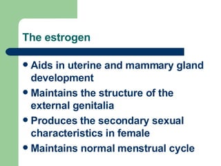 The estrogen Aids in uterine and mammary gland development Maintains the structure of the external genitalia Produces the secondary sexual characteristics in female Maintains normal menstrual cycle 