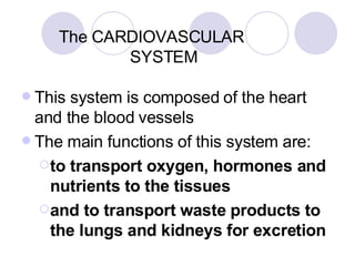 The CARDIOVASCULAR    SYSTEM This system is composed of the heart and the blood vessels The main functions of this system are: to transport oxygen, hormones and nutrients to the tissues  and to transport waste products to the lungs and kidneys for excretion 