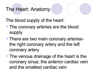 The Heart: Anatomy The blood supply of the heart: The coronary arteries are the blood supply There are two main coronary arteries- the right coronary artery and the left coronary artery The venous drainage of the heart is the coronary sinus; the anterior cardiac vein and the smallest cardiac vein 