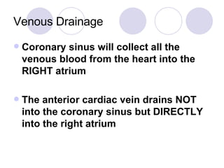 Venous Drainage Coronary sinus will collect all the venous blood from the heart into the RIGHT atrium The anterior cardiac vein drains NOT into the coronary sinus but DIRECTLY into the right atrium 