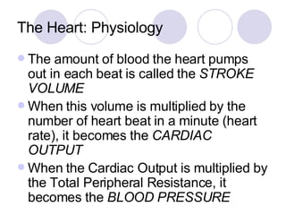 The Heart: Physiology The amount of blood the heart pumps out in each beat is called the  STROKE VOLUME When this volume is multiplied by the number of heart beat in a minute (heart rate), it becomes the  CARDIAC OUTPUT When the Cardiac Output is multiplied by the Total Peripheral Resistance, it becomes the  BLOOD PRESSURE  