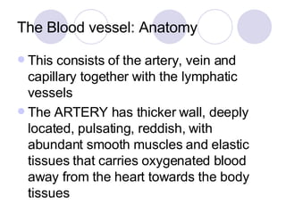 The Blood vessel: Anatomy This consists of the artery, vein and capillary together with the lymphatic vessels The ARTERY has thicker wall, deeply located, pulsating, reddish, with abundant smooth muscles and elastic tissues that carries oxygenated blood away from the heart towards the body tissues 
