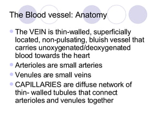 The Blood vessel: Anatomy The VEIN is thin-walled, superficially located, non-pulsating, bluish vessel that carries unoxygenated/deoxygenated blood towards the heart Arterioles are small arteries Venules are small veins CAPILLARIES are diffuse network of thin- walled tubules that connect arterioles and venules together 