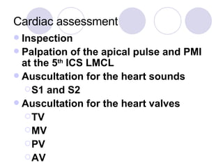 Cardiac assessment Inspection Palpation of the apical pulse and PMI at the 5 th  ICS LMCL Auscultation for the heart sounds S1 and S2 Auscultation for the heart valves TV MV PV AV 