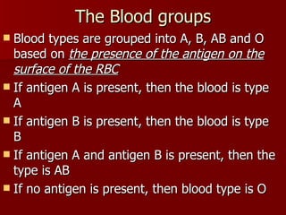 The Blood groups Blood types are grouped into A, B, AB and O based on  the presence of the antigen on the surface of the RBC If antigen A is present, then the blood is type A If antigen B is present, then the blood is type B If antigen A and antigen B is present, then the type is AB If no antigen is present, then blood type is O 