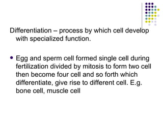Differentiation – process by which cell develop with specialized function. Egg and sperm cell formed single cell during fertilization divided by mitosis to form two cell then become four cell and so forth which differentiate, give rise to different cell. E.g. bone cell, muscle cell 