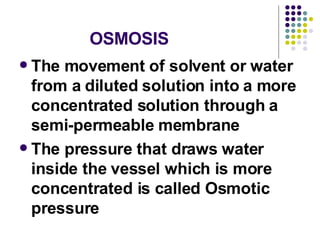 OSMOSIS The movement of solvent or water from a diluted solution into a more concentrated solution through a semi-permeable membrane The pressure that draws water inside the vessel which is more concentrated is called Osmotic pressure 