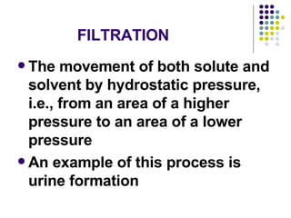 FILTRATION The movement of both solute and solvent by hydrostatic pressure, i.e., from an area of a higher pressure to an area of a lower pressure An example of this process is urine formation  