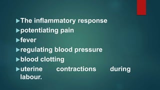 The inflammatory response
potentiating pain
fever
regulating blood pressure
blood clotting
uterine contractions during
labour.
 