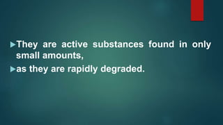 They are active substances found in only
small amounts,
as they are rapidly degraded.
 