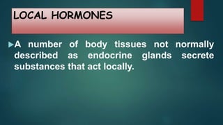 LOCAL HORMONES
A number of body tissues not normally
described as endocrine glands secrete
substances that act locally.
 